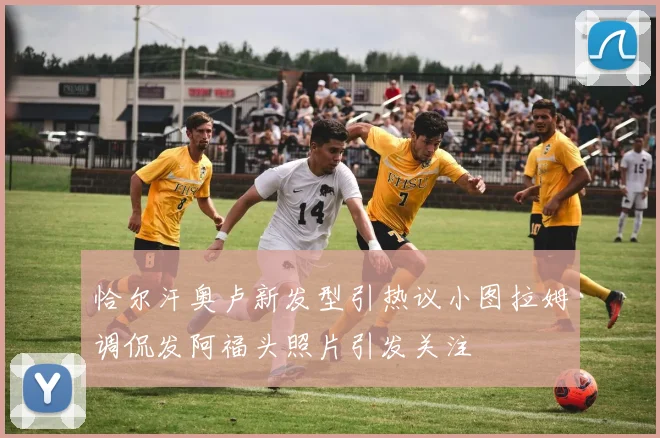 恰尔汗奥卢新发型引热议小图拉姆调侃发阿福头照片引发关注