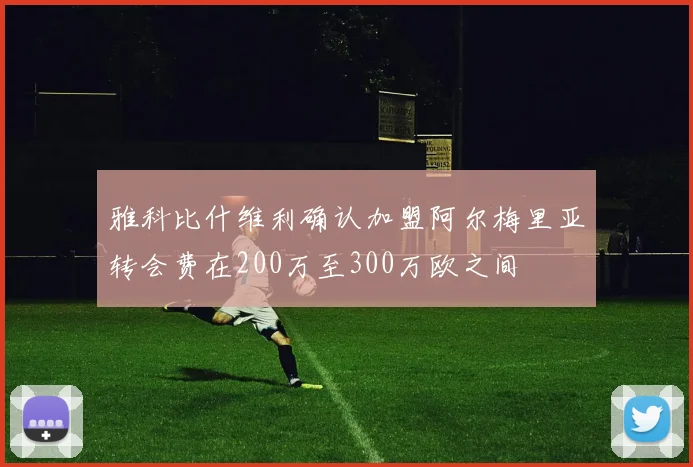 雅科比什维利确认加盟阿尔梅里亚转会费在200万至300万欧之间