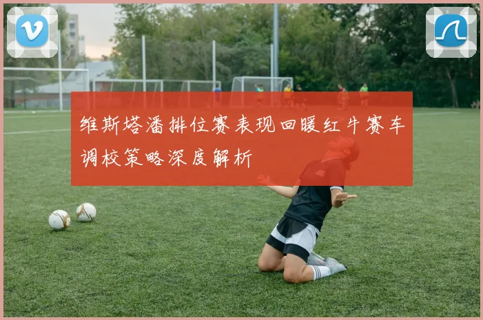 维斯塔潘排位赛表现回暖红牛赛车调校策略深度解析