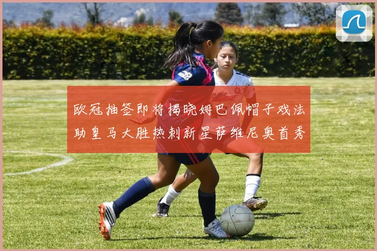 欧冠抽签即将揭晓姆巴佩帽子戏法助皇马大胜热刺新星萨维尼奥首秀精彩表现