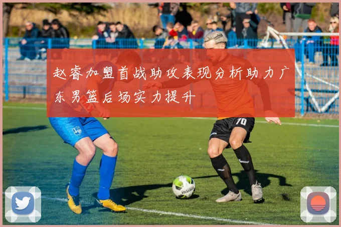赵睿加盟首战助攻表现分析助力广东男篮后场实力提升