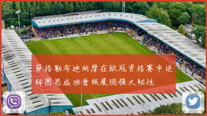 萨格勒布迪纳摩在欧冠资格赛中逆转图恩成功晋级展现强大韧性