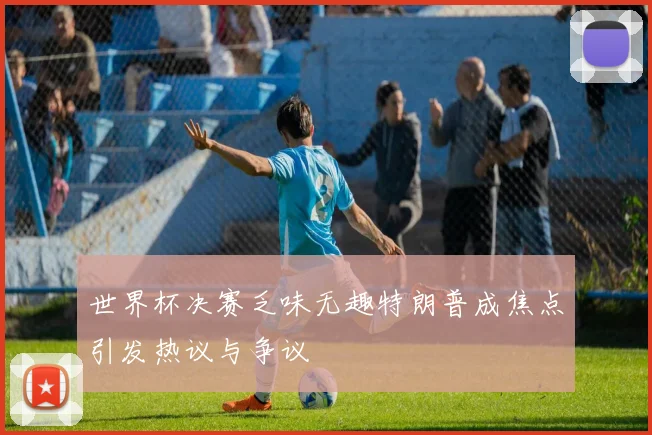 世界杯决赛乏味无趣特朗普成焦点引发热议与争议